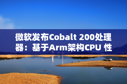 微软发布Cobalt 200处理器：基于Arm架构CPU 性能提升50%