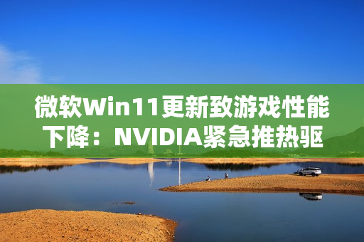 微软Win11更新致游戏性能下降：NVIDIA紧急推热驱动修复！