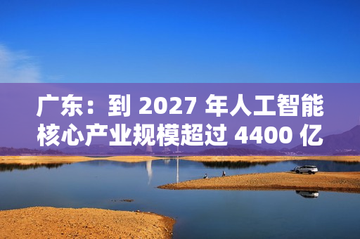 广东：到 2027 年人工智能核心产业规模超过 4400 亿元