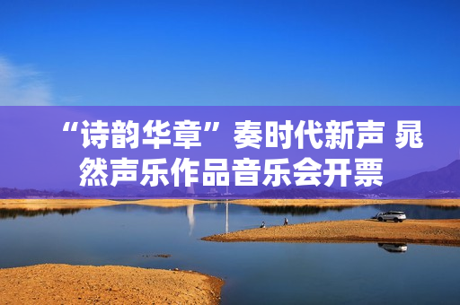 “诗韵华章”奏时代新声 晁然声乐作品音乐会开票