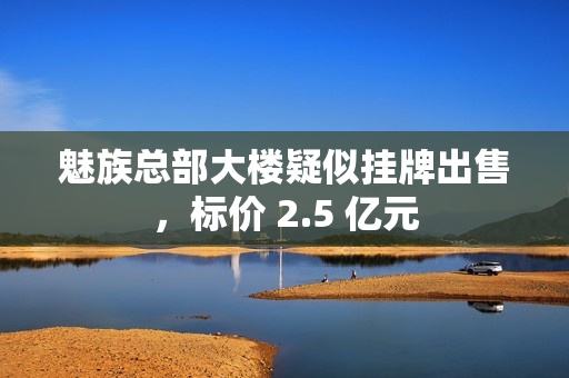 魅族总部大楼疑似挂牌出售，标价 2.5 亿元