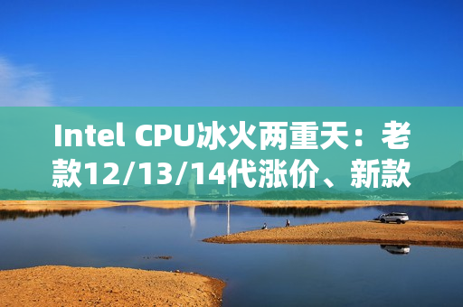 Intel CPU冰火两重天：老款12/13/14代涨价、新款降价！