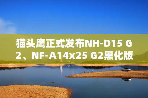 猫头鹰正式发布NH-D15 G2、NF-A14x25 G2黑化版新品：要价1329元！