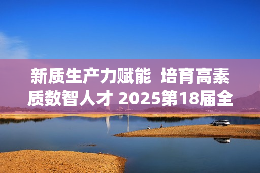 新质生产力赋能  培育高素质数智人才 2025第18届全国3D大赛全国总决赛&第6届3D教师大赛全国总决赛在京举行