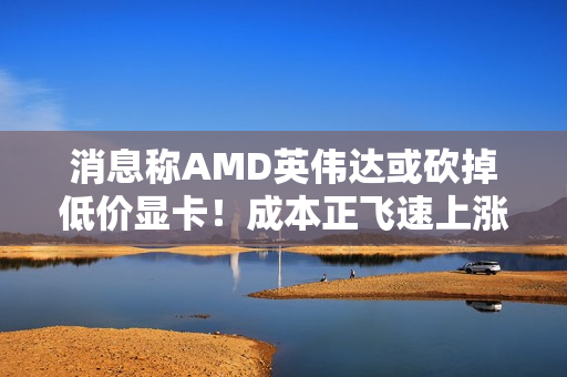 消息称AMD英伟达或砍掉低价显卡！成本正飞速上涨