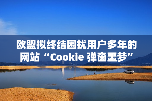 欧盟拟终结困扰用户多年的网站“Cookie 弹窗噩梦”