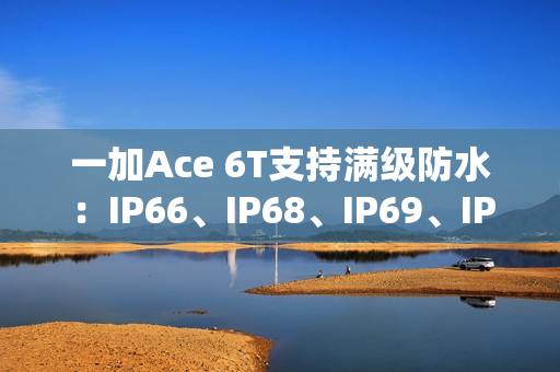 一加Ace 6T支持满级防水：IP66、IP68、IP69、IP69K全部都支持