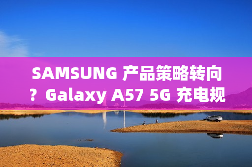 SAMSUNG 产品策略转向？Galaxy A57 5G 充电规格可能超越 S26 旗舰!