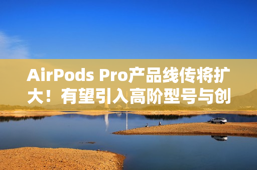 AirPods Pro产品线传将扩大!有望引入高阶型号与创新AI功能 AirPods Pro产品线传将扩大!有望引入高阶型号与创新AI功能