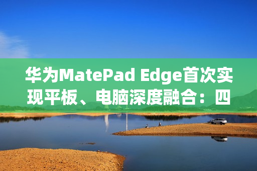 华为MatePad Edge首次实现平板、电脑深度融合：四指横滑无缝切换