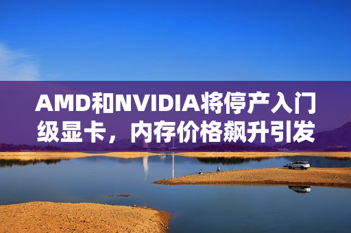 AMD和NVIDIA将停产入门级显卡，内存价格飙升引发连锁反应