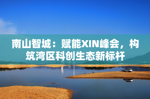 南山智城:赋能XIN峰会,构筑湾区科创生态新标杆 南山智城:赋能XIN峰会,构筑湾区科创生态新标杆