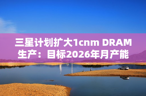 三星计划扩大1cnm DRAM生产：目标2026年月产能达20万片晶圆