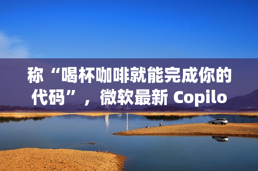 称“喝杯咖啡就能完成你的代码”，微软最新 Copilot 宣传再引群嘲