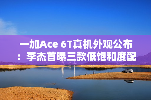 一加Ace 6T真机外观公布：李杰首曝三款低饱和度配色