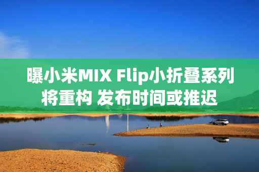 曝小米MIX Flip小折叠系列将重构 发布时间或推迟