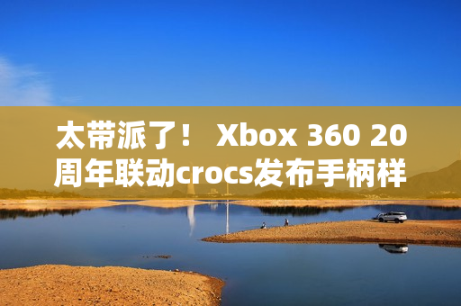 太带派了！ Xbox 360 20周年联动crocs发布手柄样式洞洞鞋