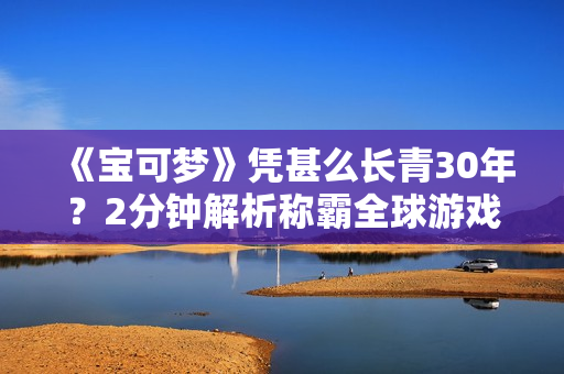 《宝可梦》凭甚么长青30年？2分钟解析称霸全球游戏圈的8大关键