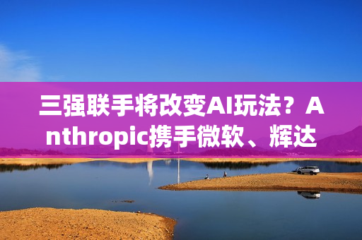 三强联手将改变AI玩法？Anthropic携手微软、辉达 推AI算力大平台