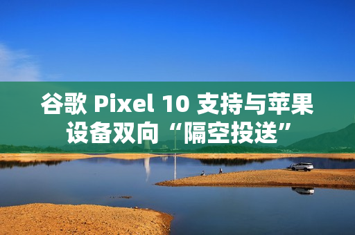 谷歌 Pixel 10 支持与苹果设备双向“隔空投送”