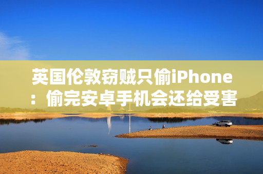 英国伦敦窃贼只偷iPhone：偷完安卓手机会还给受害者