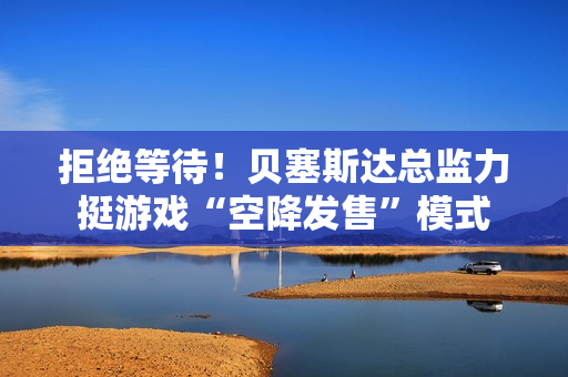 拒绝等待！贝塞斯达总监力挺游戏“空降发售”模式