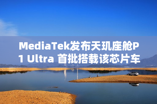 MediaTek发布天玑座舱P1 Ultra 首批搭载该芯片车型即将上市