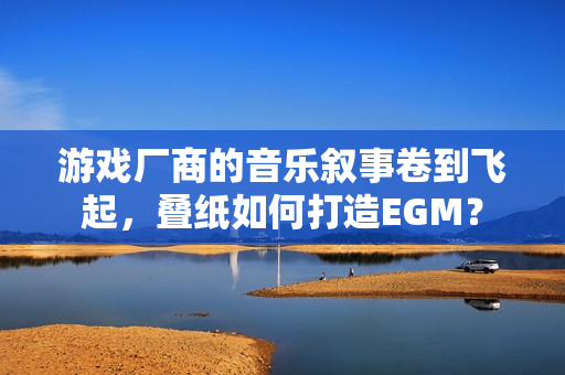 游戏厂商的音乐叙事卷到飞起，叠纸如何打造EGM？