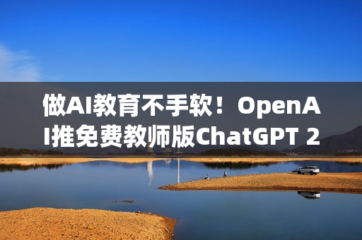 做AI教育不手软！OpenAI推免费教师版ChatGPT 2027年前都能用到饱