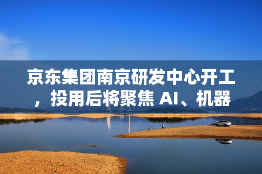 京东集团南京研发中心开工，投用后将聚焦 AI、机器人、无人驾驶等领域