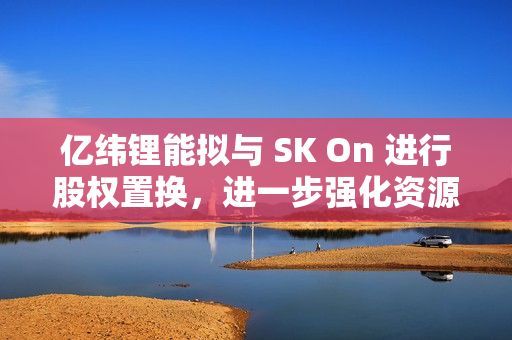 亿纬锂能拟与 SK On 进行股权置换，进一步强化资源整合