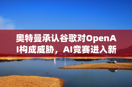 奥特曼承认谷歌对OpenAI构成威胁，AI竞赛进入新阶段