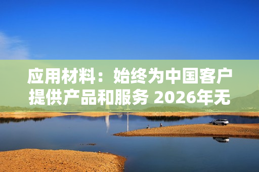 应用材料：始终为中国客户提供产品和服务 2026年无重大变化