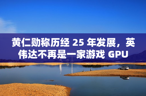 黄仁勋称历经 25 年发展，英伟达不再是一家游戏 GPU 公司