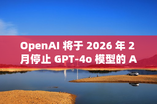 OpenAI 将于 2026 年 2 月停止 GPT-4o 模型的 API 访问