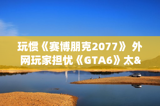 玩惯《赛博朋克2077》 外网玩家担忧《GTA6》太"慢"