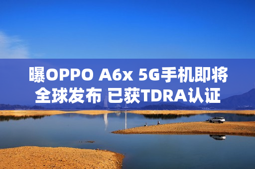 曝OPPO A6x 5G手机即将全球发布 已获TDRA认证