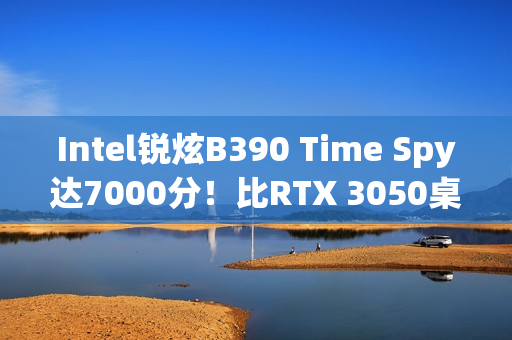 Intel锐炫B390 Time Spy达7000分！比RTX 3050桌面版快12%