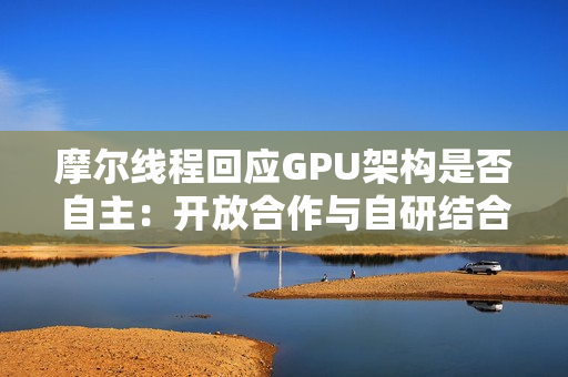 摩尔线程回应GPU架构是否自主：开放合作与自研结合