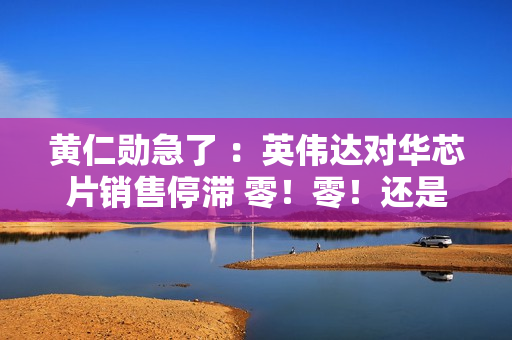 黄仁勋急了 ：英伟达对华芯片销售停滞 零！零！还是零！