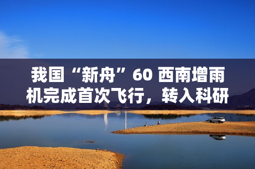 我国“新舟”60 西南增雨机完成首次飞行，转入科研试飞阶段