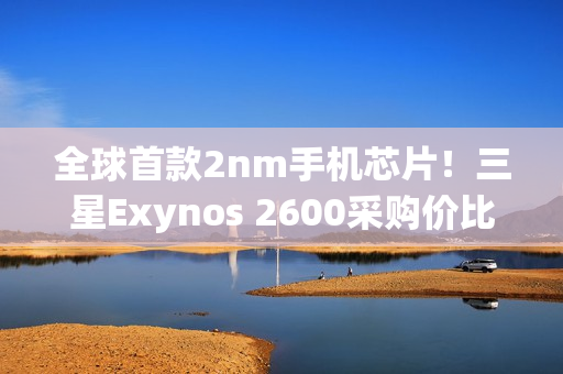 全球首款2nm手机芯片！三星Exynos 2600采购价比高通骁龙8E5还便宜