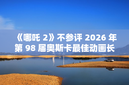 《哪吒 2》不参评 2026 年第 98 届奥斯卡最佳动画长片奖 《哪吒 2》不参评 2026 年第 98 届奥斯卡最佳动画长片奖