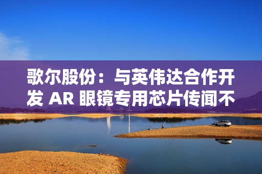 歌尔股份:与英伟达合作开发 AR 眼镜专用芯片传闻不属实 歌尔股份:与英伟达合作开发 AR 眼镜专用芯片传闻不属实