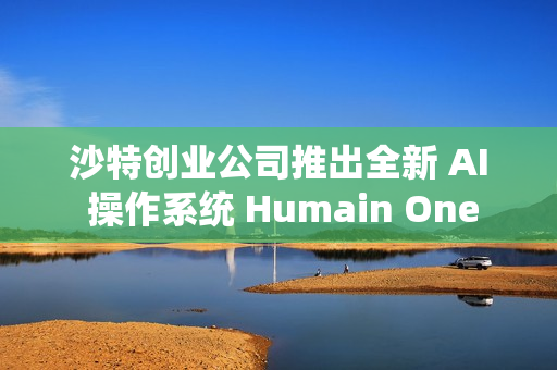 沙特创业公司推出全新 AI 操作系统 Humain One
