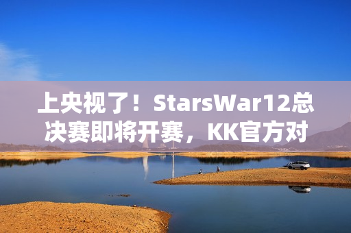 上央视了！StarsWar12总决赛即将开赛，KK官方对战平台助力DotA1巅峰对决！