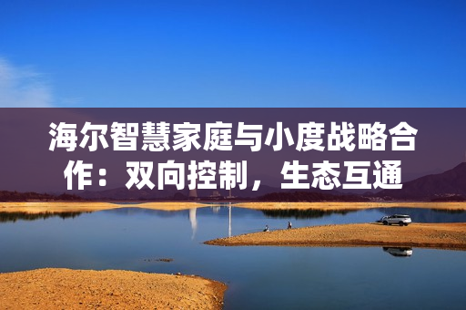 海尔智慧家庭与小度战略合作：双向控制，生态互通