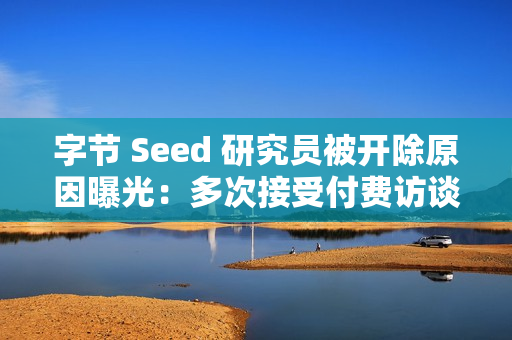 字节 Seed 研究员被开除原因曝光：多次接受付费访谈泄密