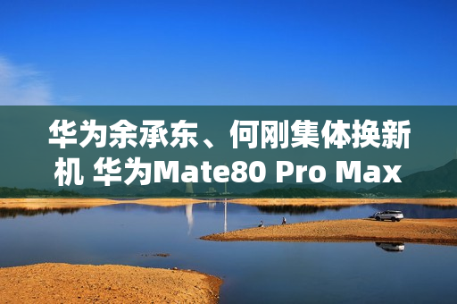 华为余承东、何刚集体换新机 华为Mate80 Pro Max亮相