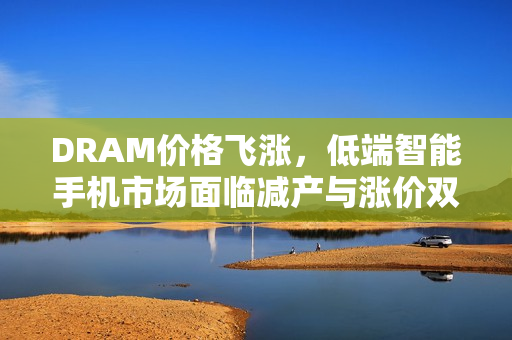 DRAM价格飞涨，低端智能手机市场面临减产与涨价双重压力